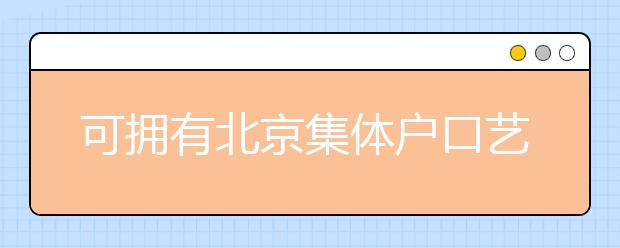 可擁有北京集體戶口藝術(shù)類學(xué)校說明，非京籍高考家長重點關(guān)注