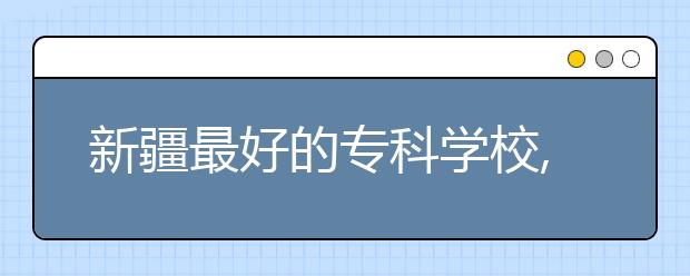 新疆最好的?？茖W校,2020年新疆專科學校排名前十名單公布