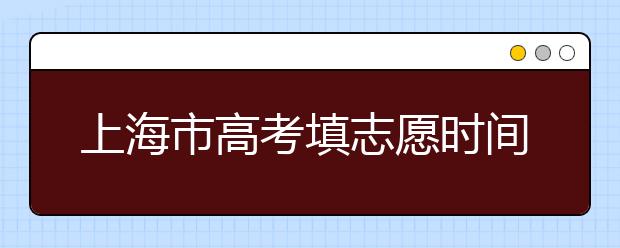 上海市高考填志愿時(shí)間是什么時(shí)候？為您整理上海市高考填報(bào)志愿時(shí)間以及招生辦法