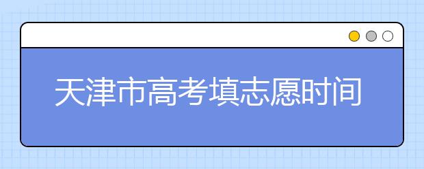 天津市高考填志愿時(shí)間是什么時(shí)候？為您整理天津市高考填報(bào)志愿時(shí)間以及招生辦法