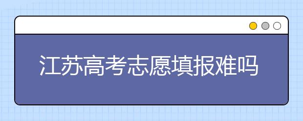 江蘇高考志愿填報難嗎？把握這幾點，志愿填報很容易！
