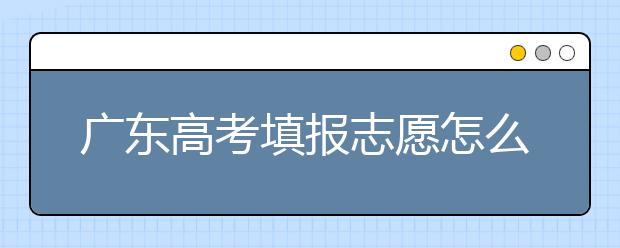 廣東高考填報(bào)志愿怎么填？各種志愿填報(bào)怎么填？