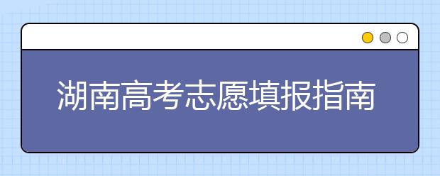 湖南高考志愿填報指南，志愿報考江湖秘籍在此！