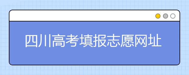 四川高考填報志愿網(wǎng)址是什么？四川志愿報考有哪些注意事項？