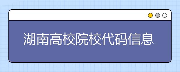 湖南高校院校代碼信息大合集！高考志愿照這樣填準沒錯