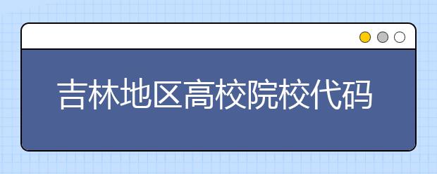 吉林地區(qū)高校院校代碼信息，吉林的考生注意啦