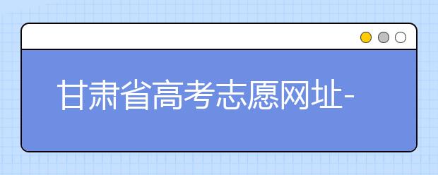 甘肅省高考志愿網(wǎng)址-甘肅省高考志愿四大填報技巧！