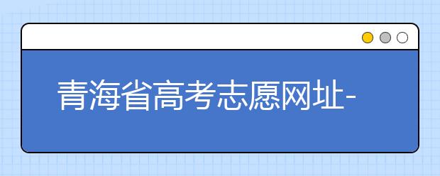 青海省高考志愿網(wǎng)址-青海省高考志愿四大填報技巧！
