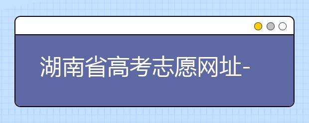 湖南省高考志愿網(wǎng)址-湖南省高考志愿填報技巧你掌握了嗎！