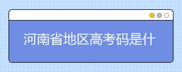 河南省地區(qū)高考碼是什么？為您整理河南省地區(qū)全部大學(xué)信息代碼~