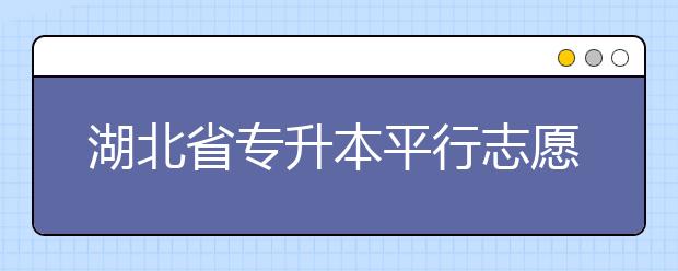 湖北省專升本平行志愿填報(bào)錄取規(guī)則，一文看懂！