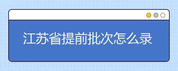 江蘇省提前批次怎么錄??？江蘇省提前批次填報時間