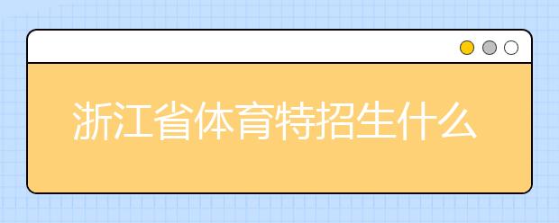 浙江省體育特招生什么時(shí)候填報(bào)志愿？填報(bào)志愿后錄取是什么時(shí)間？