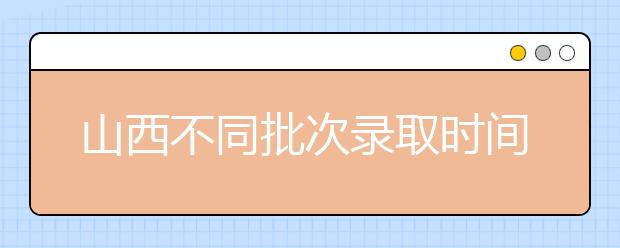 山西不同批次錄取時(shí)間是什么？2020山西高考錄取時(shí)間一覽表
