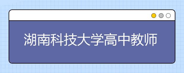 湖南科技大學高中教師公費定向師范生征集志愿計劃公布