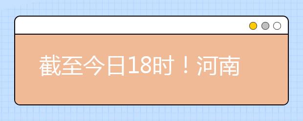 截至今日18時！河南本科提前批和國家專項共征集志愿1664個 ！