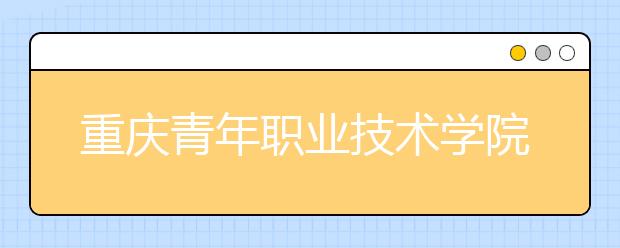 重慶青年職業(yè)技術(shù)學(xué)院：中職對(duì)口類(lèi)征集志愿公告