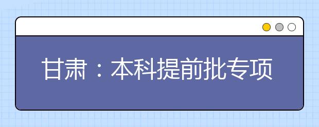 甘肅：本科提前批專項(xiàng)計劃及體育藝術(shù)類本科一批今日征集志愿