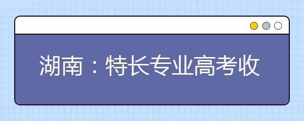湖南：特長專業(yè)高考收費標準調(diào)整?略有調(diào)升