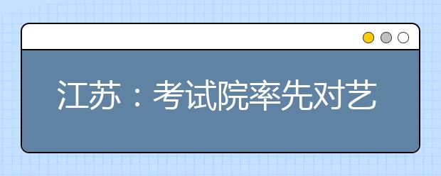 江蘇：考試院率先對藝術(shù)類專業(yè)考生進(jìn)行投檔