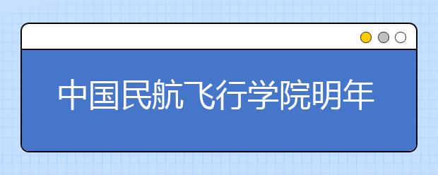 中國(guó)民航飛行學(xué)院明年來(lái)重慶招生160名