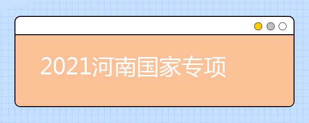2021河南國家專項計劃批、本科一批、地方專項計劃批征集志愿